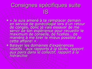 Consignes spécifiques suite IS « Je suis amené à te remplacer demain en service de gynécologie lors d’un retour de congés, donc je vais essayer de me servir de ton expérience pour recueillir le maximum de conseils, de ficelles… de manière à me tirer le mieux possible de cette affaire! » Balayer les domaines d’expériences relatifs :  aux rapports à la tâche, rapport aux pairs dans le collectif, rapport à la hiérarchie 