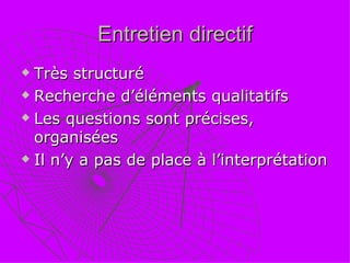 Entretien directif Très structuré Recherche d’éléments qualitatifs Les questions sont précises, organisées Il n’y a pas de place à l’interprétation 
