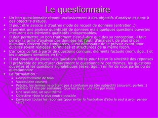Le questionnaire  Un bon questionnaire répond exclusivement à des objectifs d’analyse et donc à des objectifs d’étude. Il peut être associé à d’autres mode de recueil de données (entretien..) Il permet une analyse quantitatif de données mais quelques questions ouvertes mesurent des éléments qualitatifs indispensables.  Il doit permettre un bon traitement c’est-à-dire que des sa conception, il faut penser la grille d’analyse des données (et l’outil d’analyse), de plus si des questions doivent être comparées, il est nécessaire de le prévoir avant pour qu’elles soient rédigées, formulées et structurées de la même façon. L’amorce ce fait à partir de questions connues, éléments factuels (nom, âge…) et les questions sensibles en fin. Il est possible de placer des questions filtres pour tester la sincérité des réponses Il préférable de structurer clairement le questionnaire par thèmes, les questions ouvertes et les questions signalétiques (sexe, âge…) en fin de sous partie ou de questionnaire La formulation : Compréhensible de tous Vocabulaire courant Précise, les termes ne prêtent pas à confusion ou être subjectifs (souvent, parfois..) préférer (2 fois par semaines, tous les jours, une fois par mois) Une seul idée, un seul thème Objective –être le plus neutre possible Envisager toutes les réponses (pour éviter la frustration d’etre le seul à avoir penser cela) 