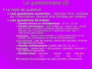 Le questionnaire (2) Le type de question Les questions ouvertes  : réponse libre, richesse de l’information, doivent être limitées en nombre Les questions fermées : Echelle binaire ou dichotomique  :    oui    non Echelle sémantique  : nbre impair ex : tout à fait  plutôt  pas du tout ( position médiane, difficile à interpréter, débuter par la proposition la + positive) nbre  pair = interviewé doit choisir Avantages  :  facile à faire remplir en auto-administré ou en postal, pas d’ambiguïté en terme d’interprétation Inconvénients :  peu de nuance, inertie des résultats, favorise les réponses du milieu Echelle mathématique :  quelle note de 1 à 10….? Avantages  : rapide donc + de question, agréable, nuances + les opinions exprimées Echelle mixte  : mauvais   moyen  bon  très bon 1-2   3-4  5-6  7-8 Elle associe les avantages des deux échelles précédentes 