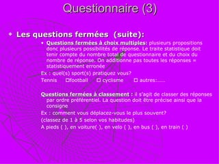 Questionnaire (3) Les questions fermées  (suite): Questions fermées à choix multiples :  plusieurs propositions donc plusieurs possibilités de réponse. Le traite statistique doit tenir compte du nombre total de questionnaire et du choix du nombre de réponse. On additionne pas toutes les réponses = statistiquement erronée Ex : quel(s) sport(s) pratiquez vous?  Tennis   football    cyclisme    autres:…… Questions fermées à classement  :  il s’agit de classer des réponses par ordre préférentiel. La question doit être précise ainsi que la consigne Ex : comment vous déplacez-vous le plus souvent? (classez de 1 à 5 selon vos habitudes) A pieds ( ), en voiture( ), en velo ( ), en bus ( ), en train ( )   