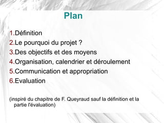 Plan
1.Définition
2.Le pourquoi du projet ?
3.Des objectifs et des moyens
4.Organisation, calendrier et déroulement
5.Communication et appropriation
6.Evaluation

(inspiré du chapitre de F. Queyraud sauf la définition et la
   partie l'évaluation)
 