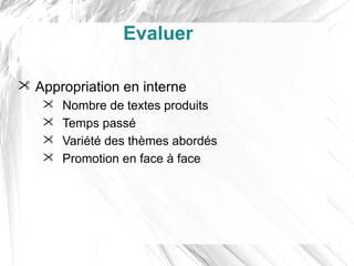 Evaluer

 Appropriation en interne
      Nombre de textes produits
      Temps passé
      Variété des thèmes abordés
      Promotion en face à face
 
