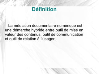Définition

  La médiation documentaire numérique est
une démarche hybride entre outil de mise en
valeur des contenus, outil de communication
et outil de relation à l’usager.
 
