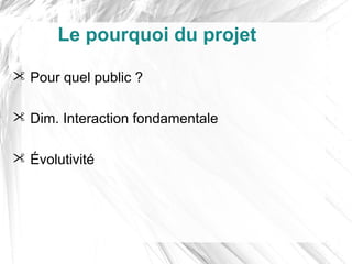Le pourquoi du projet

 Pour quel public ?

 Dim. Interaction fondamentale

 Évolutivité
 