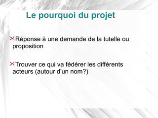 Le pourquoi du projet

Réponse à une demande de la tutelle ou
 proposition

Trouver ce qui va fédérer les différents
 acteurs (autour d'un nom?)
 