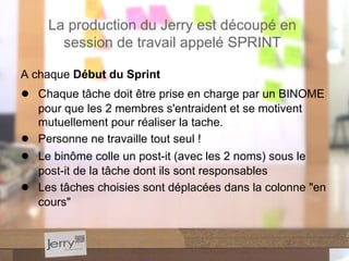 A chaque Début du Sprint
● Chaque tâche doit être prise en charge par un BINOME
pour que les 2 membres s'entraident et se motivent
mutuellement pour réaliser la tache.
● Personne ne travaille tout seul !
● Le binôme colle un post-it (avec les 2 noms) sous le
post-it de la tâche dont ils sont responsables
● Les tâches choisies sont déplacées dans la colonne "en
cours"
La production du Jerry est découpé en
session de travail appelé SPRINT
 