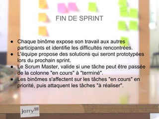 ● Chaque binôme expose son travail aux autres
participants et identifie les difficultés rencontrées.
● L'équipe propose des solutions qui seront prototypées
lors du prochain sprint.
● Le Scrum Master, valide si une tâche peut être passée
de la colonne "en cours" à "terminé".
● Les binômes s'affectent sur les tâches "en cours" en
priorité, puis attaquent les tâches "à réaliser".
FIN DE SPRINT
 