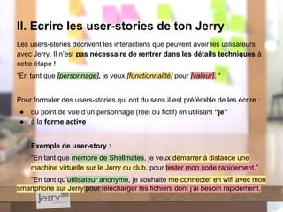 Les users-stories décrivent les interactions que peuvent avoir les utilisateurs
avec Jerry. Il n’est pas nécessaire de rentrer dans les détails techniques à
cette étape !
“En tant que [personnage], je veux [fonctionnalité] pour [valeur]. “
Pour formuler des users-stories qui ont du sens il est préférable de les écrire :
● du point de vue d’un personnage (réel ou fictif) en utilisant “je”
● à la forme active
Exemple de user-story :
“En tant que membre de Shellmates, je veux démarrer à distance une
machine virtuelle sur le Jerry du club, pour tester mon code rapidement.”
"En tant qu'utilisateur anonyme, je souhaite me connecter en wifi avec mon
smartphone sur Jerry pour télécharger les fichiers dont j'ai besoin rapidement.
II. Ecrire les user-stories de ton Jerry
 