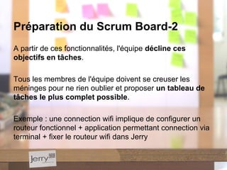 A partir de ces fonctionnalités, l'équipe décline ces
objectifs en tâches.
Tous les membres de l'équipe doivent se creuser les
méninges pour ne rien oublier et proposer un tableau de
tâches le plus complet possible.
Exemple : une connection wifi implique de configurer un
routeur fonctionnel + application permettant connection via
terminal + fixer le routeur wifi dans Jerry
Préparation du Scrum Board-2
 
