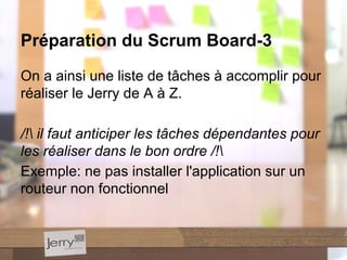 On a ainsi une liste de tâches à accomplir pour
réaliser le Jerry de A à Z.
/! il faut anticiper les tâches dépendantes pour
les réaliser dans le bon ordre /!
Exemple: ne pas installer l'application sur un
routeur non fonctionnel
Préparation du Scrum Board-3
 