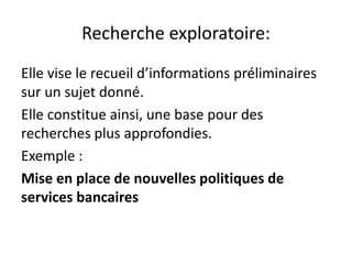 Recherche exploratoire:
Elle vise le recueil d’informations préliminaires
sur un sujet donné.
Elle constitue ainsi, une base pour des
recherches plus approfondies.
Exemple :
Mise en place de nouvelles politiques de
services bancaires
 