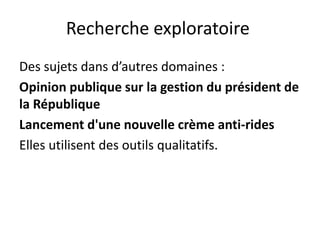 Recherche exploratoire
Des sujets dans d’autres domaines :
Opinion publique sur la gestion du président de
la République
Lancement d'une nouvelle crème anti-rides
Elles utilisent des outils qualitatifs.
 
