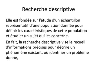 Recherche descriptive
Elle est fondée sur l’étude d’un échantillon
représentatif d’une population donnée pour
définir les caractéristiques de cette population
et étudier un sujet qui les concerne.
En fait, la recherche descriptive vise le recueil
d’informations précises pour décrire un
phénomène existant, ou identifier un problème
donné,
 