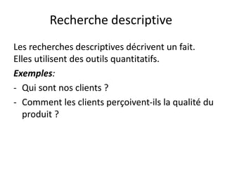 Recherche descriptive
Les recherches descriptives décrivent un fait.
Elles utilisent des outils quantitatifs.
Exemples:
- Qui sont nos clients ?
- Comment les clients perçoivent-ils la qualité du
produit ?
 