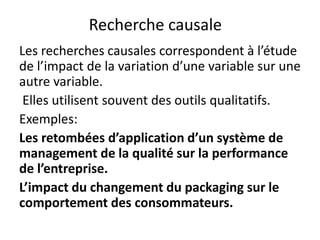 Recherche causale
Les recherches causales correspondent à l’étude
de l’impact de la variation d’une variable sur une
autre variable.
Elles utilisent souvent des outils qualitatifs.
Exemples:
Les retombées d’application d’un système de
management de la qualité sur la performance
de l’entreprise.
L’impact du changement du packaging sur le
comportement des consommateurs.
 