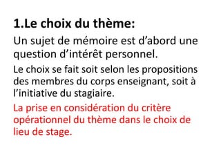 1.Le choix du thème:
Un sujet de mémoire est d’abord une
question d’intérêt personnel.
Le choix se fait soit selon les propositions
des membres du corps enseignant, soit à
l’initiative du stagiaire.
La prise en considération du critère
opérationnel du thème dans le choix de
lieu de stage.
 