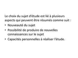 Le choix du sujet d’étude est lié à plusieurs
aspects qui peuvent être résumés comme suit :
• Nouveauté du sujet
• Possibilité de produire de nouvelles
connaissances sur le sujet
• Capacités personnelles à réaliser l’étude.
 
