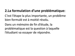 2.La formulation d’une problématique:
C’est l’étape la plus importante, un problème
bien formulé est à moitié résolu.
Dans un mémoire de fin d’étude, la
problématique est la question à laquelle
l’étudiant va essayer de répondre.
 