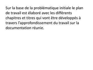 Sur la base de la problématique initiale le plan
de travail est élaboré avec les différents
chapitres et titres qui vont être développés à
travers l’approfondissement du travail sur la
documentation réunie.
 