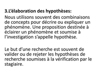 3.L’élaboration des hypothèses:
Nous utilisons souvent des combinaisons
de concepts pour décrire ou expliquer un
phénomène. Une proposition destinée à
éclairer un phénomène et soumise à
l’investigation s’appelle hypothèse.
Le but d’une recherche est souvent de
valider ou de rejeter les hypothèses de
recherche soumises à la vérification par le
stagiaire.
 