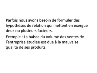 Parfois nous avons besoin de formuler des
hypothèses de relation qui mettent en exergue
deux ou plusieurs facteurs.
Exemple : La baisse du volume des ventes de
l’entreprise étudiée est due à la mauvaise
qualité de ses produits.
 