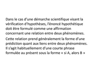 Dans le cas d’une démarche scientifique visant la
vérification d’hypothèses, l’énoncé hypothétique
doit être formulé comme une affirmation
concernant une relation entre deux phénomènes.
Cette relation prend généralement la forme d’une
prédiction quant aux liens entre deux phénomènes.
Il s’agit habituellement d’une courte phrase
formulée au présent sous la forme « si A, alors B »
 