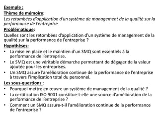 Exemple :
Thème de mémoire:
Les retombées d’application d’un système de management de la qualité sur la
performance de l’entreprise
Problématique:
Quelles sont les retombées d’application d’un système de management de la
qualité sur la performance de l’entreprise ?
Hypothèses:
• La mise en place et le maintien d’un SMQ sont essentiels à la
performance de l’entreprise.
• Le SMQ est une véritable démarche permettant de dégager de la valeur
ajoutée pour les entreprises.
• Un SMQ assure l’amélioration continue de la performance de l’entreprise
à travers l’implication total du personnel.
Les sous-questions :
• Pourquoi mettre en œuvre un système de management de la qualité ?
• La certification ISO 9001 constitue-t-elle une source d’amélioration de la
performance de l’entreprise ?
• Comment un SMQ assure-t-il l’amélioration continue de la performance
de l’entreprise ?
 