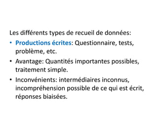 Les différents types de recueil de données:
• Productions écrites: Questionnaire, tests,
problème, etc.
• Avantage: Quantités importantes possibles,
traitement simple.
• Inconvénients: intermédiaires inconnus,
incompréhension possible de ce qui est écrit,
réponses biaisées.
 