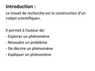 Introduction :
Le travail de recherche est la construction d’un
«objet scientifique».
Il permet à l’auteur de:
- Explorer un phénomène
- Résoudre un problème
- De décrire un phénomène
- Expliquer un phénomène
 