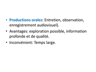 • Productions orales: Entretien, observation,
enregistrement audiovisuel).
• Avantages: exploration possible, information
profonde et de qualité.
• Inconvénient: Temps large.
 