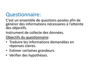 Questionnaire:
C’est un ensemble de questions posées afin de
générer des informations nécessaires à l’atteinte
des objectifs.
Instrument de collecte des données.
Objectifs du questionnaire:
• Traduire les informations demandées en
réponses claires.
• Estimer certaines grandeurs.
• Vérifier des hypothèses.
 