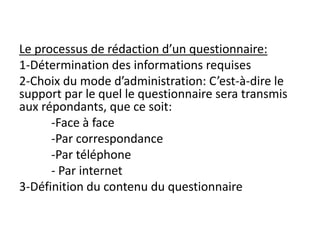 Le processus de rédaction d’un questionnaire:
1-Détermination des informations requises
2-Choix du mode d’administration: C’est-à-dire le
support par le quel le questionnaire sera transmis
aux répondants, que ce soit:
-Face à face
-Par correspondance
-Par téléphone
- Par internet
3-Définition du contenu du questionnaire
 