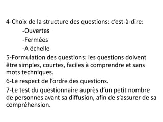 4-Choix de la structure des questions: c’est-à-dire:
-Ouvertes
-Fermées
-A échelle
5-Formulation des questions: les questions doivent
être simples, courtes, faciles à comprendre et sans
mots techniques.
6-Le respect de l’ordre des questions.
7-Le test du questionnaire auprès d’un petit nombre
de personnes avant sa diffusion, afin de s’assurer de sa
compréhension.
 