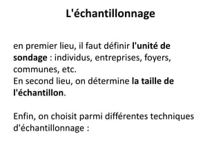 L'échantillonnage
en premier lieu, il faut définir l'unité de
sondage : individus, entreprises, foyers,
communes, etc.
En second lieu, on détermine la taille de
l'échantillon.
Enfin, on choisit parmi différentes techniques
d'échantillonnage :
 