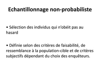 Echantillonnage non-probabiliste
• Sélection des individus qui n’obéit pas au
hasard
• Définie selon des critères de faisabilité, de
ressemblance à la population-cible et de critères
subjectifs dépendant du choix des enquêteurs.
 