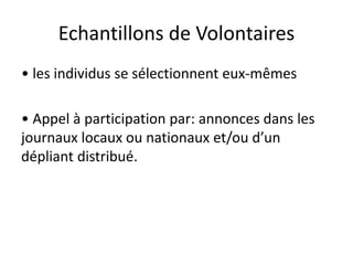 Echantillons de Volontaires
• les individus se sélectionnent eux-mêmes
• Appel à participation par: annonces dans les
journaux locaux ou nationaux et/ou d’un
dépliant distribué.
 