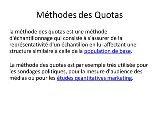 Méthodes des Quotas
la méthode des quotas est une méthode
d'échantillonnage qui consiste à s'assurer de la
représentativité d'un échantillon en lui affectant une
structure similaire à celle de la population de base.
La méthode des quotas est par exemple très utilisée pour
les sondages politiques, pour la mesure d'audience des
médias ou pour les études quantitatives marketing.
 