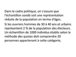 Dans le cadre politique, on s'assure que
l'échantillon sondé soit une représentation
réduite de la population en terme d'âges.
Si les ouvriers hommes de 30 à 40 ans et urbains
représentent 2 % de la population des électeurs.
Un échantillon de 1000 individus établis selon la
méthode des quotas doit comprendre 20
personnes appartenant à cette catégorie,
 