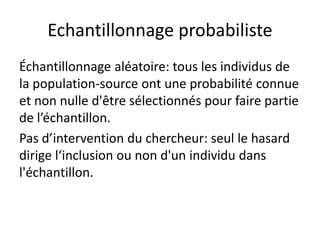 Echantillonnage probabiliste
Échantillonnage aléatoire: tous les individus de
la population-source ont une probabilité connue
et non nulle d'être sélectionnés pour faire partie
de l’échantillon.
Pas d’intervention du chercheur: seul le hasard
dirige l‘inclusion ou non d'un individu dans
l'échantillon.
 