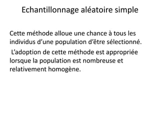Echantillonnage aléatoire simple
Cette méthode alloue une chance à tous les
individus d’une population d’être sélectionné.
L’adoption de cette méthode est appropriée
lorsque la population est nombreuse et
relativement homogène.
 