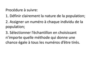 Procédure à suivre:
1. Définir clairement la nature de la population;
2. Assigner un numéro à chaque individu de la
population;
3. Sélectionner l’échantillon en choisissant
n’importe quelle méthode qui donne une
chance égale à tous les numéros d’être tirés.
 