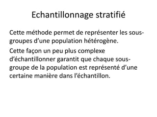 Echantillonnage stratifié
Cette méthode permet de représenter les sous-
groupes d’une population hétérogène.
Cette façon un peu plus complexe
d’échantillonner garantit que chaque sous-
groupe de la population est représenté d’une
certaine manière dans l’échantillon.
 