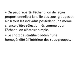 • On peut répartir l’échantillon de façon
proportionnelle à la taille des sous-groupes et
ainsi tous les individus possèdent une même
chance d’être sélectionnés comme pour
l’échantillon aléatoire simple.
• Le choix de stratifier: obtenir une
homogénéité à l’intérieur des sous-groupes.
 