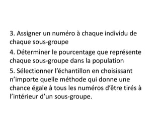3. Assigner un numéro à chaque individu de
chaque sous-groupe
4. Déterminer le pourcentage que représente
chaque sous-groupe dans la population
5. Sélectionner l’échantillon en choisissant
n’importe quelle méthode qui donne une
chance égale à tous les numéros d’être tirés à
l’intérieur d’un sous-groupe.
 