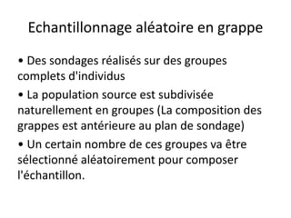 Echantillonnage aléatoire en grappe
• Des sondages réalisés sur des groupes
complets d'individus
• La population source est subdivisée
naturellement en groupes (La composition des
grappes est antérieure au plan de sondage)
• Un certain nombre de ces groupes va être
sélectionné aléatoirement pour composer
l'échantillon.
 