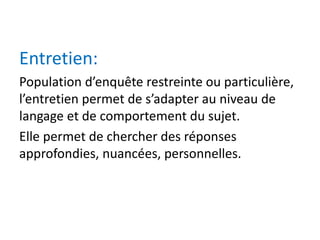Entretien:
Population d’enquête restreinte ou particulière,
l’entretien permet de s’adapter au niveau de
langage et de comportement du sujet.
Elle permet de chercher des réponses
approfondies, nuancées, personnelles.
 