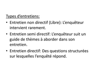 Types d’entretiens:
• Entretien non directif (Libre): L’enquêteur
intervient rarement.
• Entretien semi directif: L’enquêteur suit un
guide de thèmes à aborder dans son
entretien.
• Entretien directif: Des questions structurées
sur lesquelles l’enquêté répond.
 
