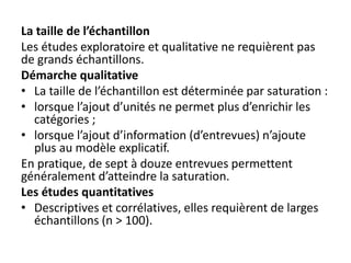 La taille de l’échantillon
Les études exploratoire et qualitative ne requièrent pas
de grands échantillons.
Démarche qualitative
• La taille de l’échantillon est déterminée par saturation :
• lorsque l’ajout d’unités ne permet plus d’enrichir les
catégories ;
• lorsque l’ajout d’information (d’entrevues) n’ajoute
plus au modèle explicatif.
En pratique, de sept à douze entrevues permettent
généralement d’atteindre la saturation.
Les études quantitatives
• Descriptives et corrélatives, elles requièrent de larges
échantillons (n > 100).
 