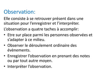 Observation:
Elle consiste à se retrouver présent dans une
situation pour l’enregistrer et l’interpréter.
L’observation a quatre taches à accomplir:
• Etre sur place parmi les personnes observées et
s’adapter à ce milieu.
• Observer le déroulement ordinaire des
évènements.
• Enregistrer l’observation en prenant des notes
ou par tout autre moyen.
• Interpréter l’observation.
 
